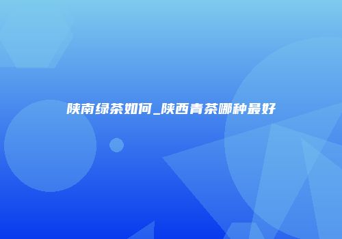 陕南绿茶如何_陕西青茶哪种最好