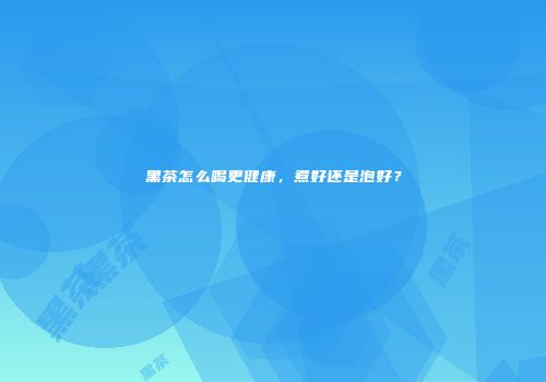 黑茶怎么喝更健康，煮好还是泡好？