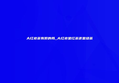 大红袍茶有假的吗_大红袍是红茶还是绿茶