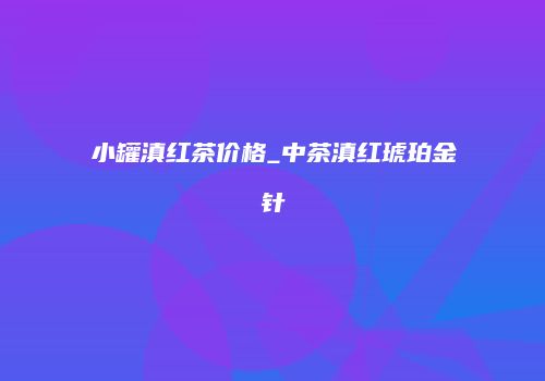 小罐滇红茶价格_中茶滇红琥珀金针
