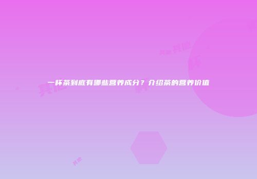 一杯茶到底有哪些营养成分？介绍茶的营养价值