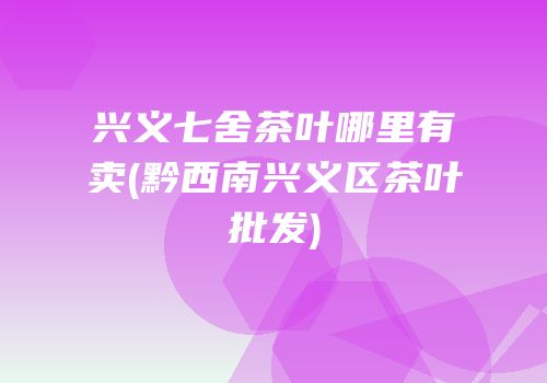 兴义七舍茶叶哪里有卖(黔西南兴义区茶叶批发)