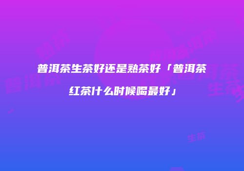 普洱茶生茶好还是熟茶好「普洱茶红茶什么时候喝最好」