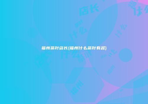 福州茶叶店长(福州什么茶叶有名)