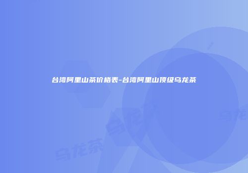 台湾阿里山茶价格表-台湾阿里山顶级乌龙茶