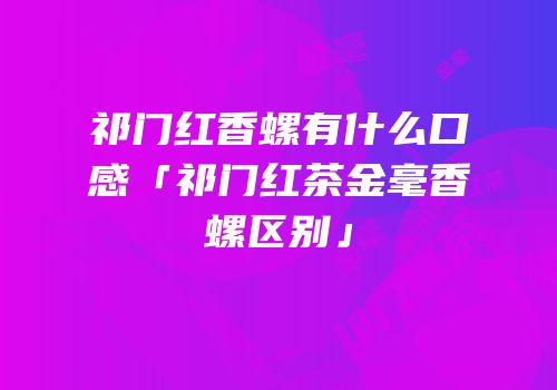 祁门红香螺有什么口感「祁门红茶金毫香螺区别」