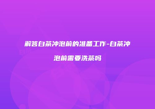 解答白茶冲泡前的准备工作-白茶冲泡前需要洗茶吗