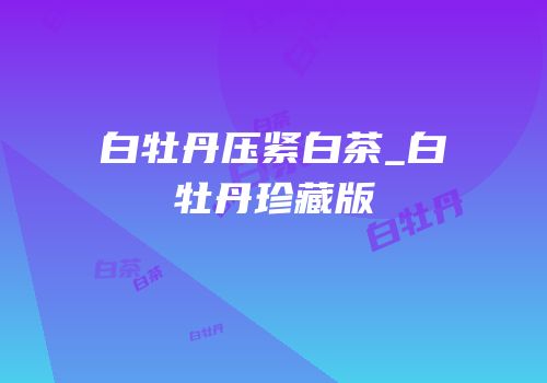 白牡丹压紧白茶_白牡丹珍藏版
