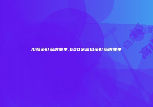 川和茶叶品牌故事,600米高山茶叶品牌故事