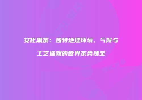 安化黑茶：独特地理环境、气候与工艺造就的世界茶类瑰宝