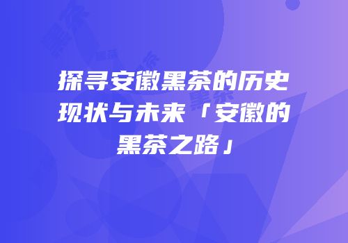 探寻安徽黑茶的历史现状与未来「安徽的黑茶之路」