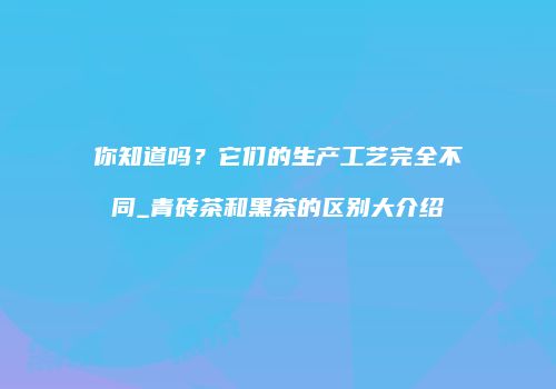你知道吗？它们的生产工艺完全不同_青砖茶和黑茶的区别大介绍