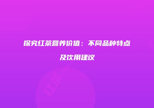 探究红茶营养价值：不同品种特点及饮用建议