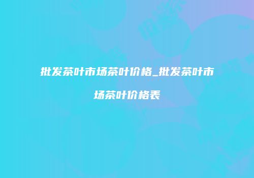 批发茶叶市场茶叶价格_批发茶叶市场茶叶价格表