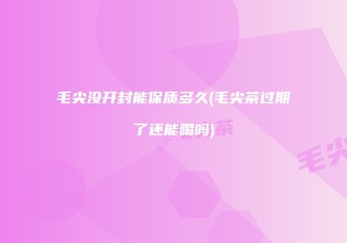 毛尖没开封能保质多久(毛尖茶过期了还能喝吗)
