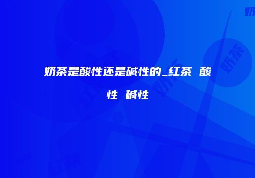奶茶是酸性还是碱性的_红茶 酸性 碱性