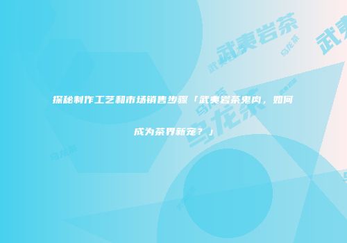 探秘制作工艺和市场销售步骤「武夷岩茶鬼肉，如何成为茶界新宠？」