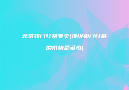 北京祁门红茶专卖(特级祁门红茶的价格是多少)