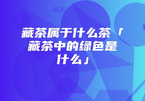 藏茶属于什么茶「藏茶中的绿色是什么」