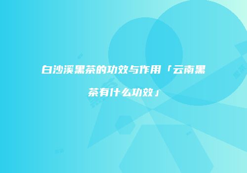 白沙溪黑茶的功效与作用「云南黑茶有什么功效」