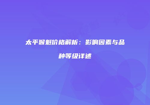 太平猴魁价格解析：影响因素与品种等级详述