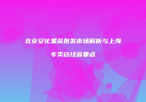 北京安化黑茶批发市场解析与上海专卖店经营要点