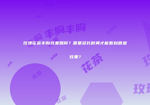 玫瑰花茶丰胸效果如何？需要多长时间才能看到明显效果？
