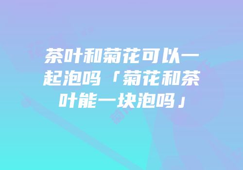 茶叶和菊花可以一起泡吗「菊花和茶叶能一块泡吗」