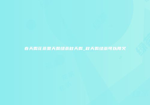 春天喝花茶夏天喝绿茶秋天喝_秋天喝绿茶可以降火