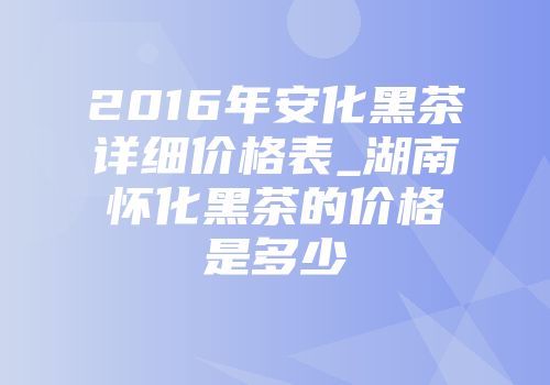 2016年安化黑茶详细价格表_湖南怀化黑茶的价格是多少