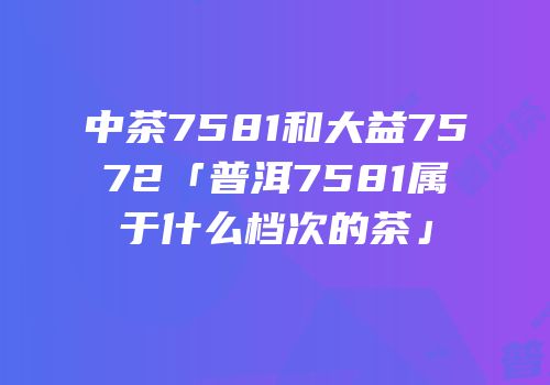 中茶7581和大益7572「普洱7581属于什么档次的茶」