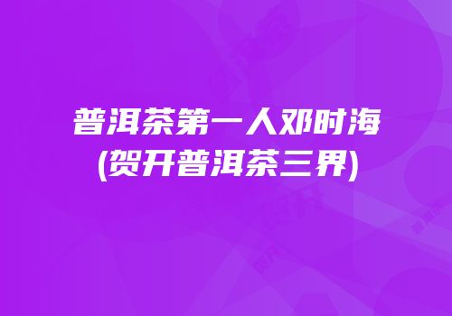 普洱茶第一人邓时海(贺开普洱茶三界)