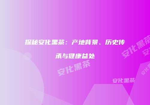 探秘安化黑茶：产地背景、历史传承与健康益处