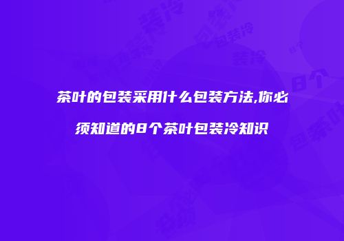 茶叶的包装采用什么包装方法,你必须知道的8个茶叶包装冷知识