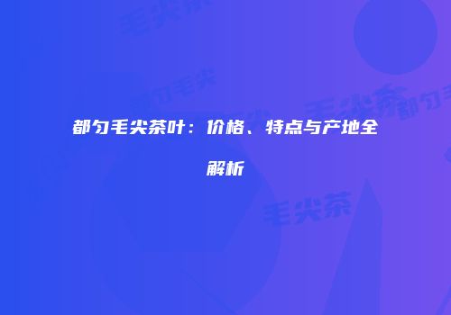 都匀毛尖茶叶：价格、特点与产地全解析