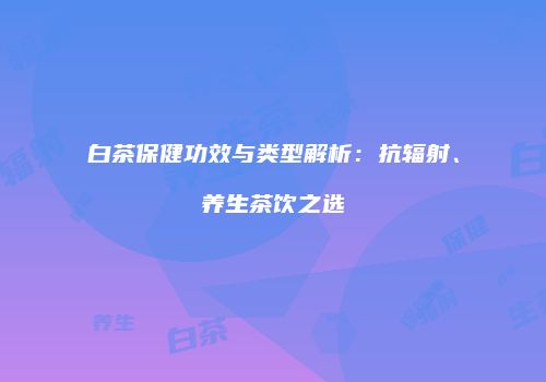 白茶保健功效与类型解析：抗辐射、养生茶饮之选