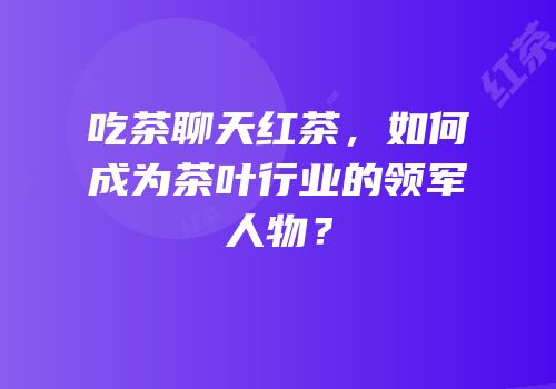 吃茶聊天红茶，如何成为茶叶行业的领军人物？