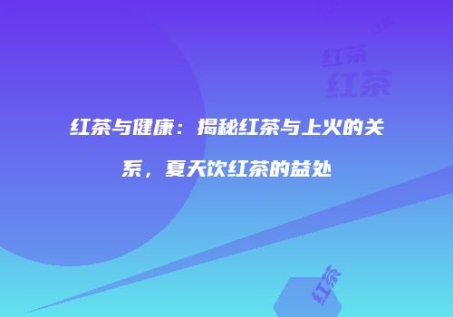 红茶与健康：揭秘红茶与上火的关系，夏天饮红茶的益处