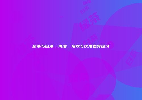 绿茶与白茶：内涵、功效与饮用差异探讨