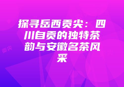 探寻岳西贡尖：四川自贡的独特茶韵与安徽名茶风采