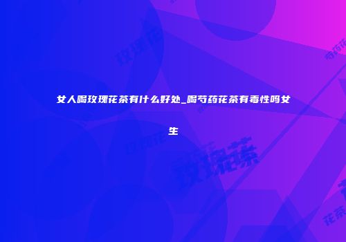 女人喝玫瑰花茶有什么好处_喝芍药花茶有毒性吗女生