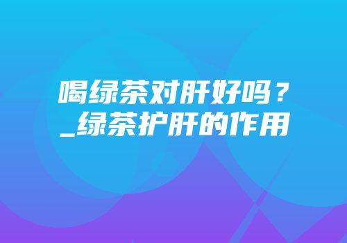 喝绿茶对肝好吗？_绿茶护肝的作用