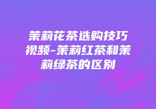 茉莉花茶选购技巧视频-茉莉红茶和茉莉绿茶的区别