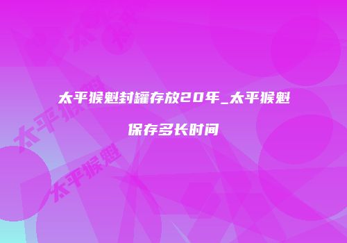 太平猴魁封罐存放20年_太平猴魁保存多长时间