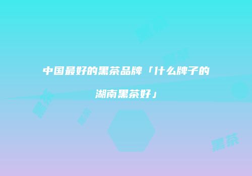 中国最好的黑茶品牌「什么牌子的湖南黑茶好」