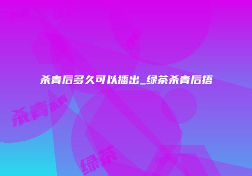 杀青后多久可以播出_绿茶杀青后捂