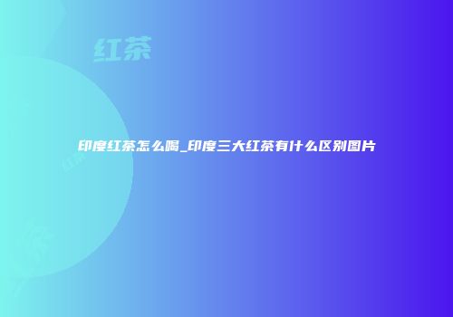 印度红茶怎么喝_印度三大红茶有什么区别图片