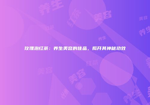 玫瑰泡红茶：养生美容的佳品，揭开其神秘功效