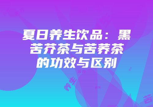 夏日养生饮品：黑苦芥茶与苦荞茶的功效与区别