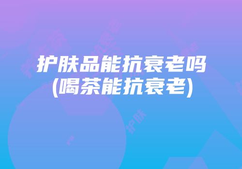 护肤品能抗衰老吗(喝茶能抗衰老)